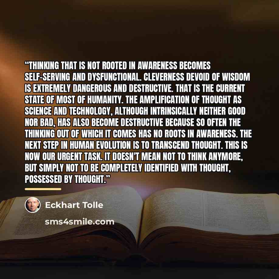 “Thinking that is not rooted in awareness becomes self-serving and dysfunctional. Cleverness devoid of wisdom is extremely dangerous and destructive. That is the current state of most of humanity. The amplification of thought as science and technology, although intrinsically neither good nor bad…” quote by Eckhart Tolle