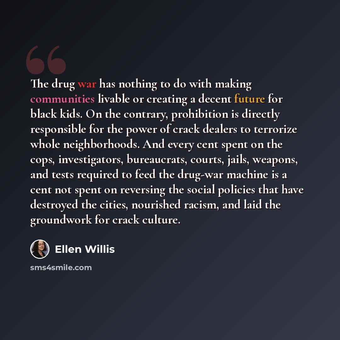 “The drug war has nothing to do with making communities livable or creating a decent future for black kids. On the contrary, prohibition is directly responsible for the power of crack dealers to terrorize whole neighborhoods. And every cent spent on the cops, investigators, bureaucrats, courts…” quote by Ellen Willis