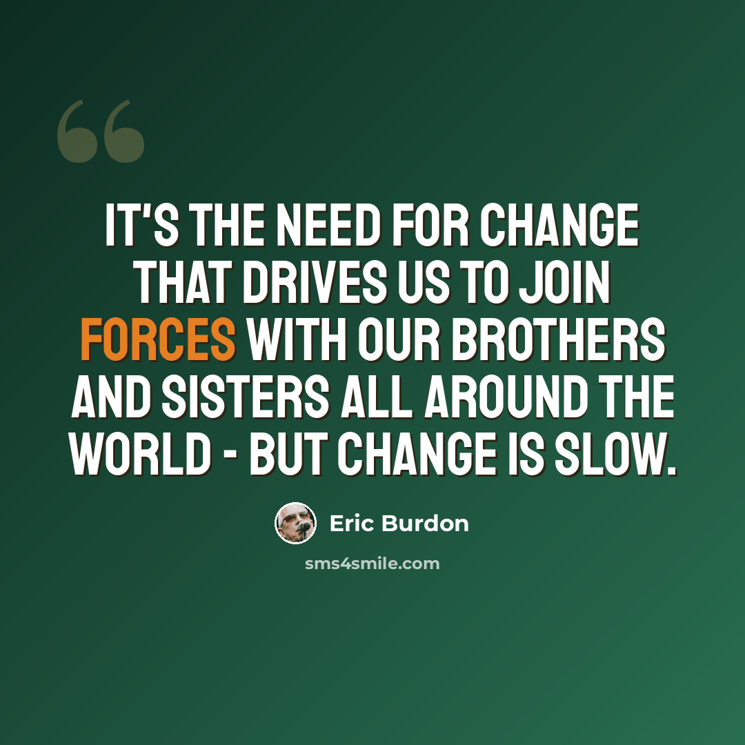 “It's the need for change that drives us to join forces with our brothers and sisters all around the world - but change is slow.” quote by Eric Burdon