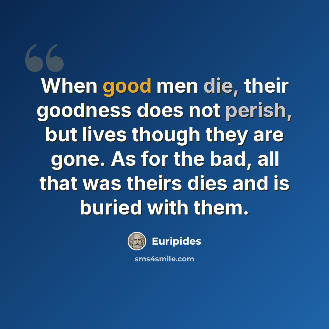 “When good men die, their goodness does not perish, but lives though they are gone. As for the bad, all that was theirs dies and is buried with them.” quote by Euripides