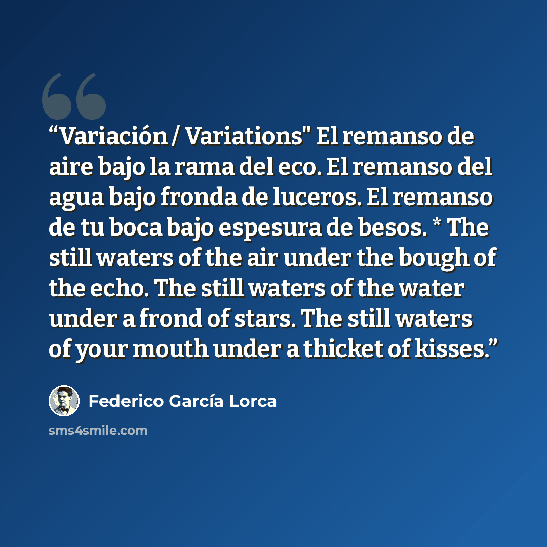 “Variación / Variations" El remanso de aire bajo la rama del eco. El remanso del agua bajo fronda de luceros. El remanso de tu boca bajo espesura de besos. * The still waters of the air under the bough of the echo. The still waters of the water under a frond of stars. The still waters of your mouth…” quote by Federíco García Lorca