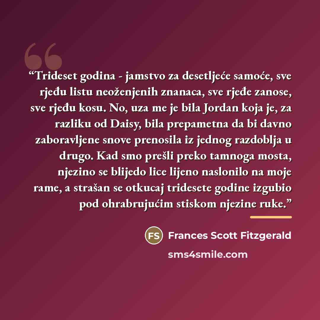 “Trideset godina - jamstvo za desetljeće samoće, sve rjeđu listu neoženjenih znanaca, sve rjeđe zanose, sve rjeđu kosu. No, uza me je bila Jordan koja je, za razliku od Daisy, bila prepametna da bi davno zaboravljene snove prenosila iz jednog razdoblja u drugo. Kad smo prešli preko tamnoga mosta…” quote by Frances Scott Fitzgerald
