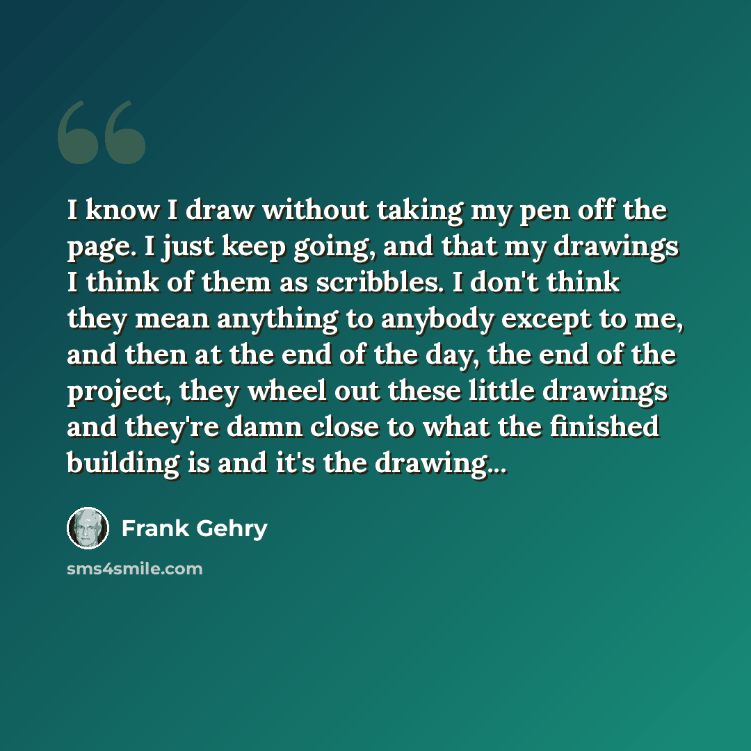“I know I draw without taking my pen off the page. I just keep going, and that my drawings I think of them as scribbles. I don't think they mean anything to anybody except to me, and then at the end of the day, the end of the project, they wheel out these little drawings and they're damn close to…” quote by Frank Gehry