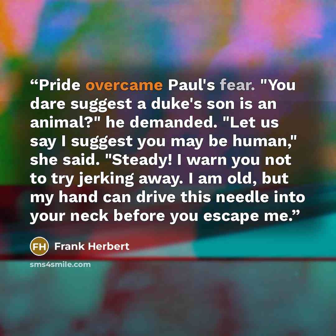 “Pride overcame Paul's fear. "You dare suggest a duke's son is an animal?" he demanded. "Let us say I suggest you may be human," she said. "Steady! I warn you not to try jerking away. I am old, but my hand can drive this needle into your neck before you escape me.” quote by Frank Herbert