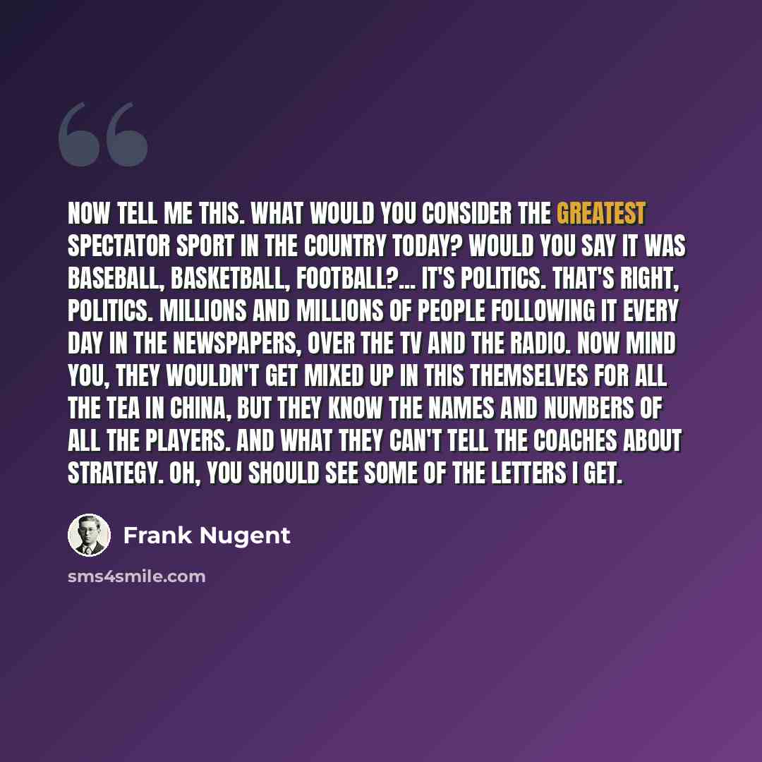 “Now tell me this. What would you consider the greatest spectator sport in the country today? Would you say it was baseball, basketball, football?... It's politics. That's right, politics. Millions and millions of people following it every day in the newspapers, over the TV and the radio. Now mind…” quote by Frank Nugent
