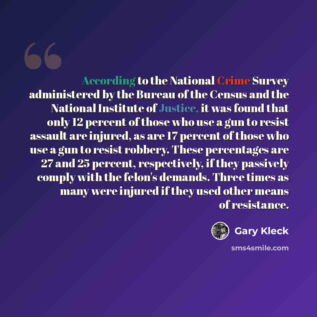 “According to the National Crime Survey administered by the Bureau of the Census and the National Institute of Justice, it was found that only 12 percent of those who use a gun to resist assault are injured, as are 17 percent of those who use a gun to resist robbery. These percentages are 27 and 25…” quote by Gary Kleck