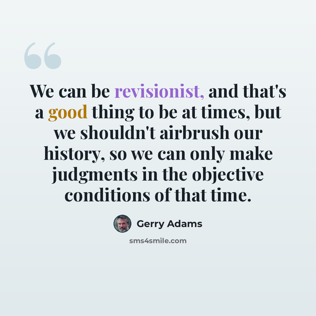 “We can be revisionist, and that's a good thing to be at times, but we shouldn't airbrush our history, so we can only make judgments in the objective conditions of that time.” quote by Gerry Adams