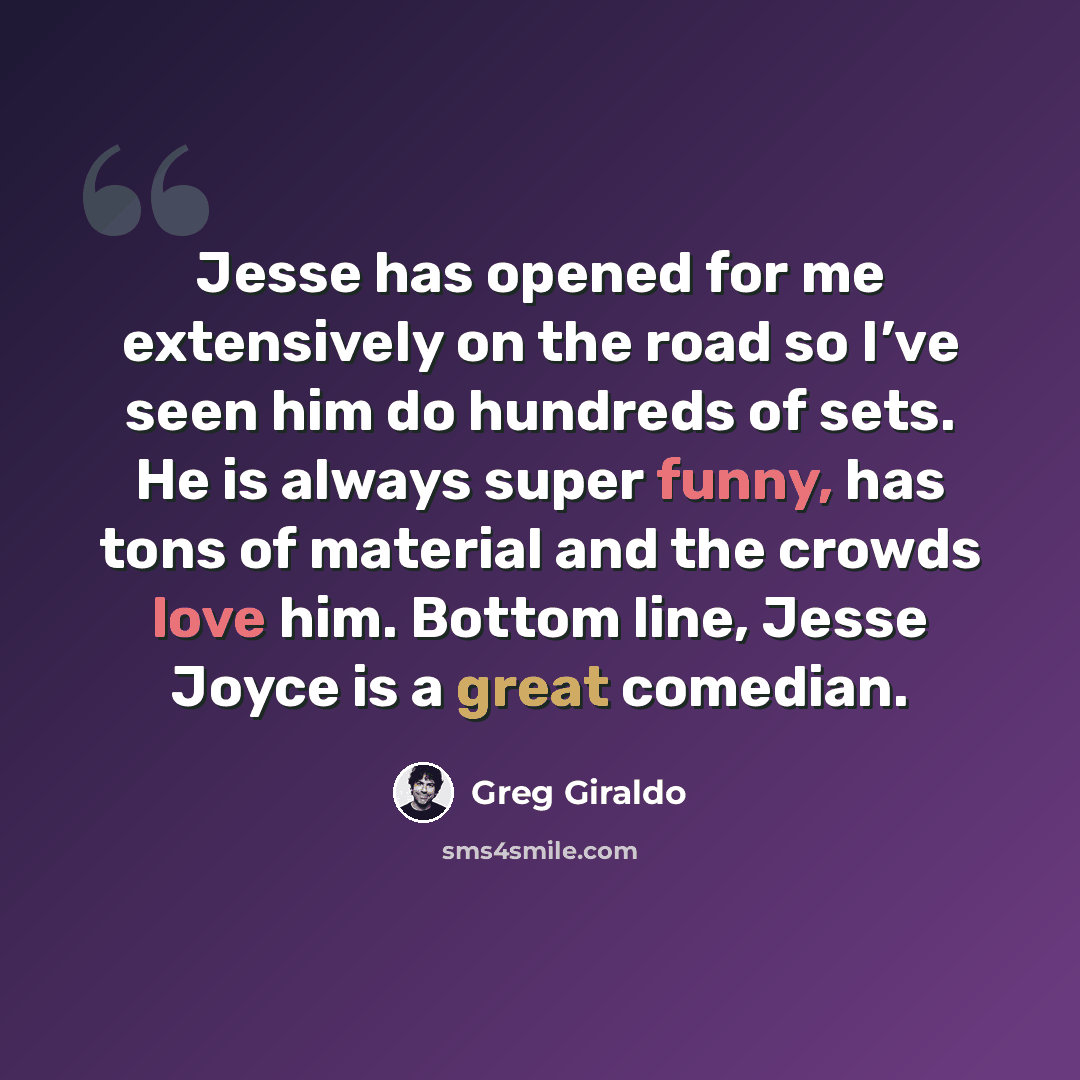 “Jesse has opened for me extensively on the road so I’ve seen him do hundreds of sets. He is always super funny, has tons of material and the crowds love him. Bottom line, Jesse Joyce is a great comedian.” quote by Greg Giraldo
