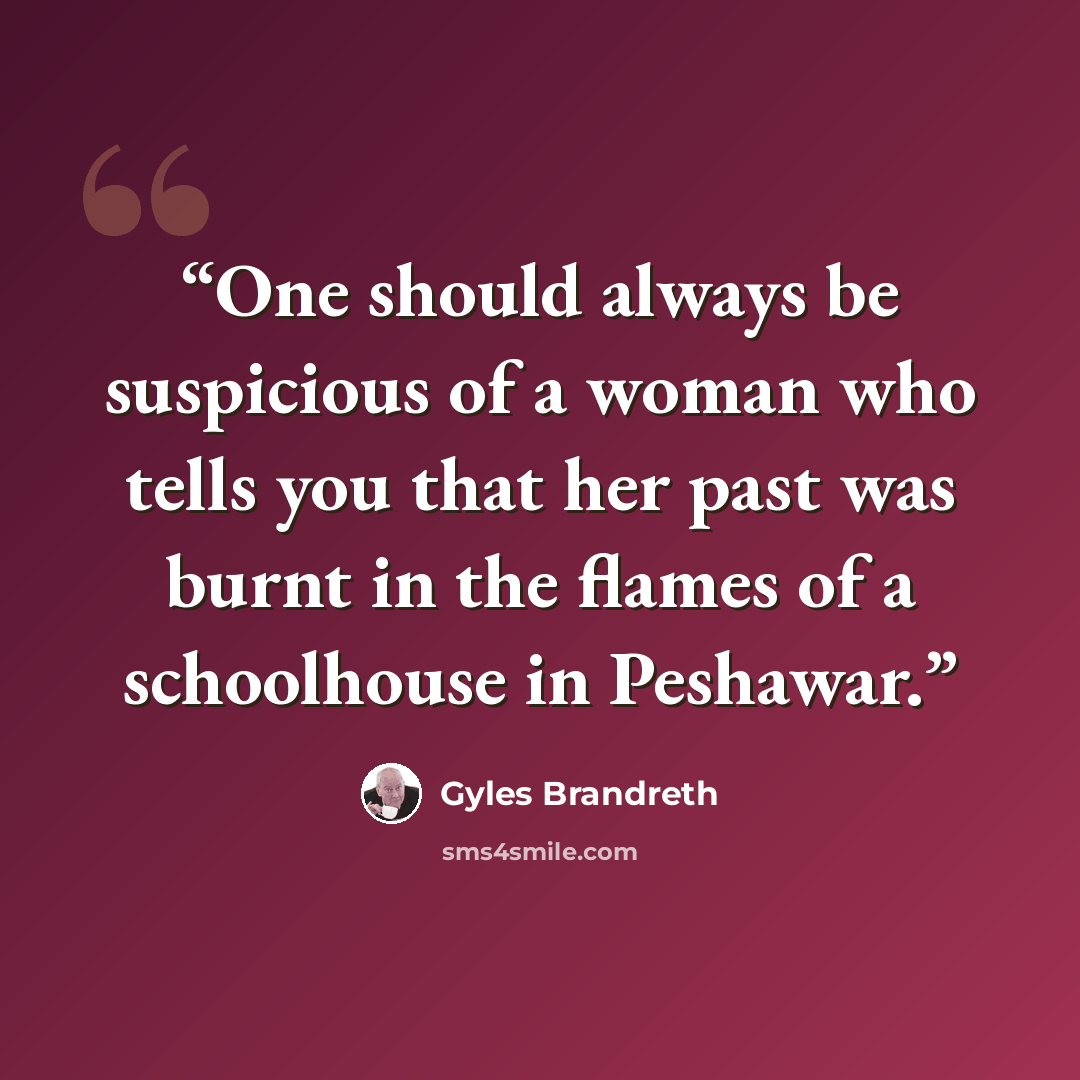 “One should always be suspicious of a woman who tells you that her past was burnt in the flames of a schoolhouse in Peshawar.” quote by Gyles Brandreth