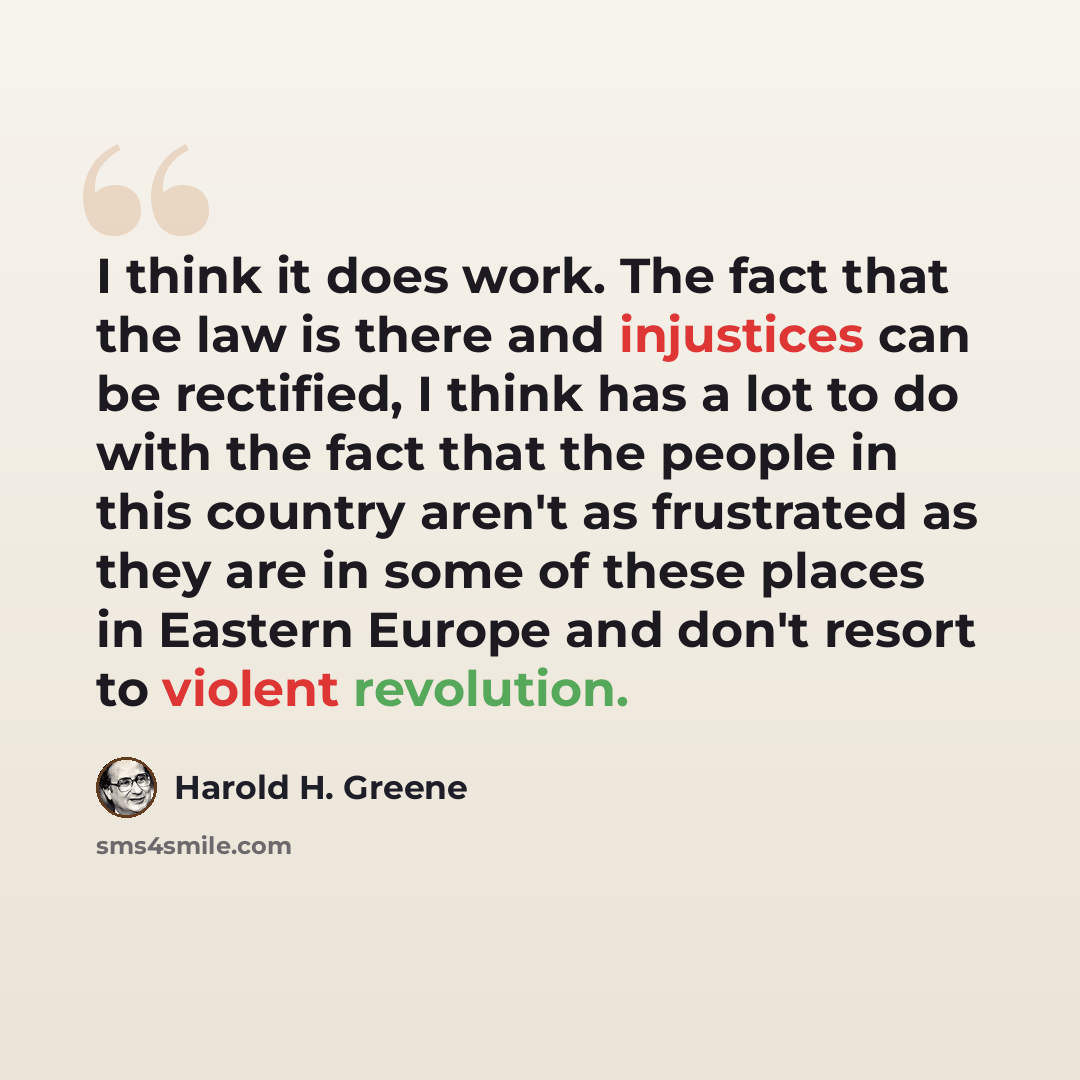 “I think it does work. The fact that the law is there and injustices can be rectified, I think has a lot to do with the fact that the people in this country aren't as frustrated as they are in some of these places in Eastern Europe and don't resort to violent revolution.” quote by Harold H. Greene