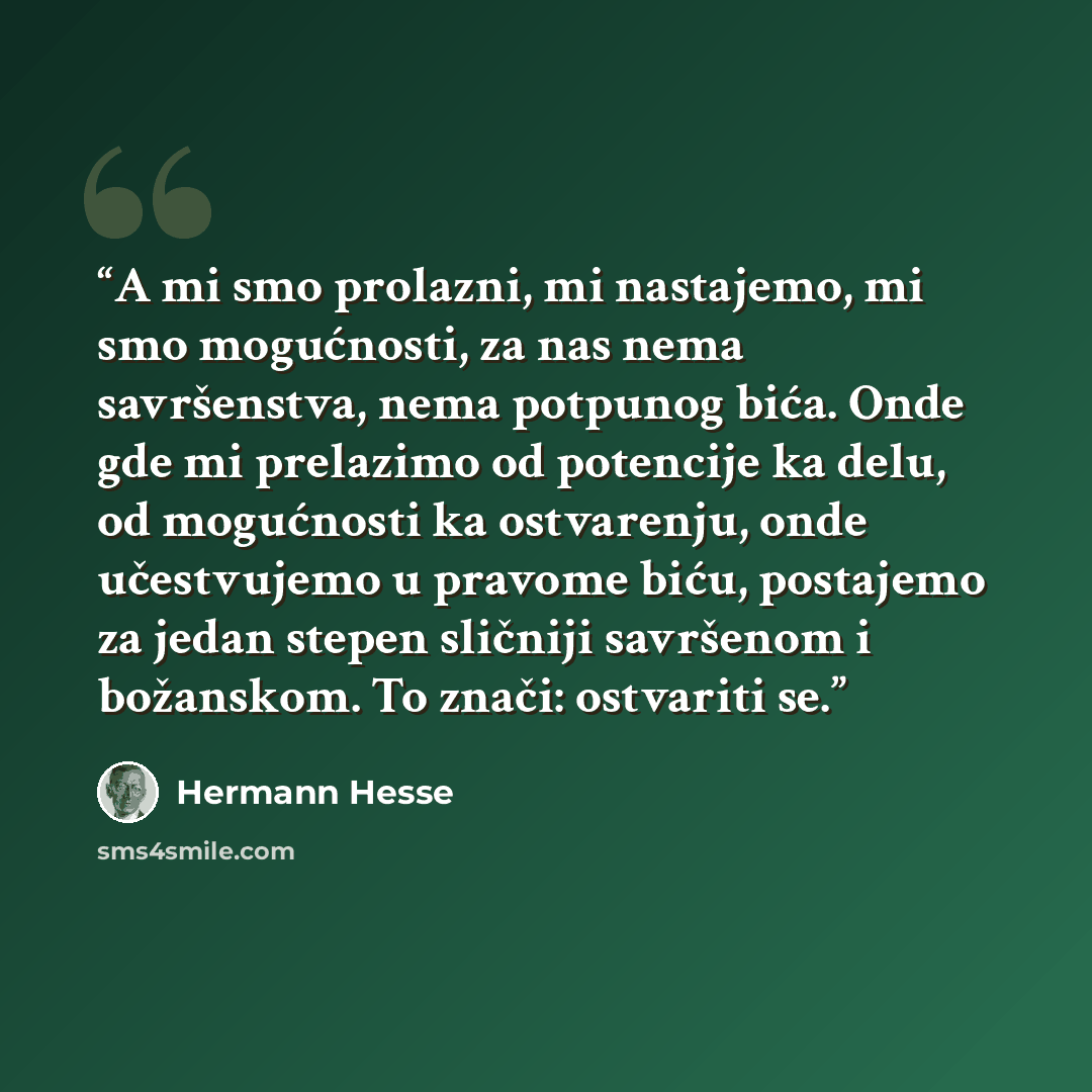 “A mi smo prolazni, mi nastajemo, mi smo mogućnosti, za nas nema savršenstva, nema potpunog bića. Onde gde mi prelazimo od potencije ka delu, od mogućnosti ka ostvarenju, onde učestvujemo u pravome biću, postajemo za jedan stepen sličniji savršenom i božanskom. To znači: ostvariti se.” quote by Hermann Hesse