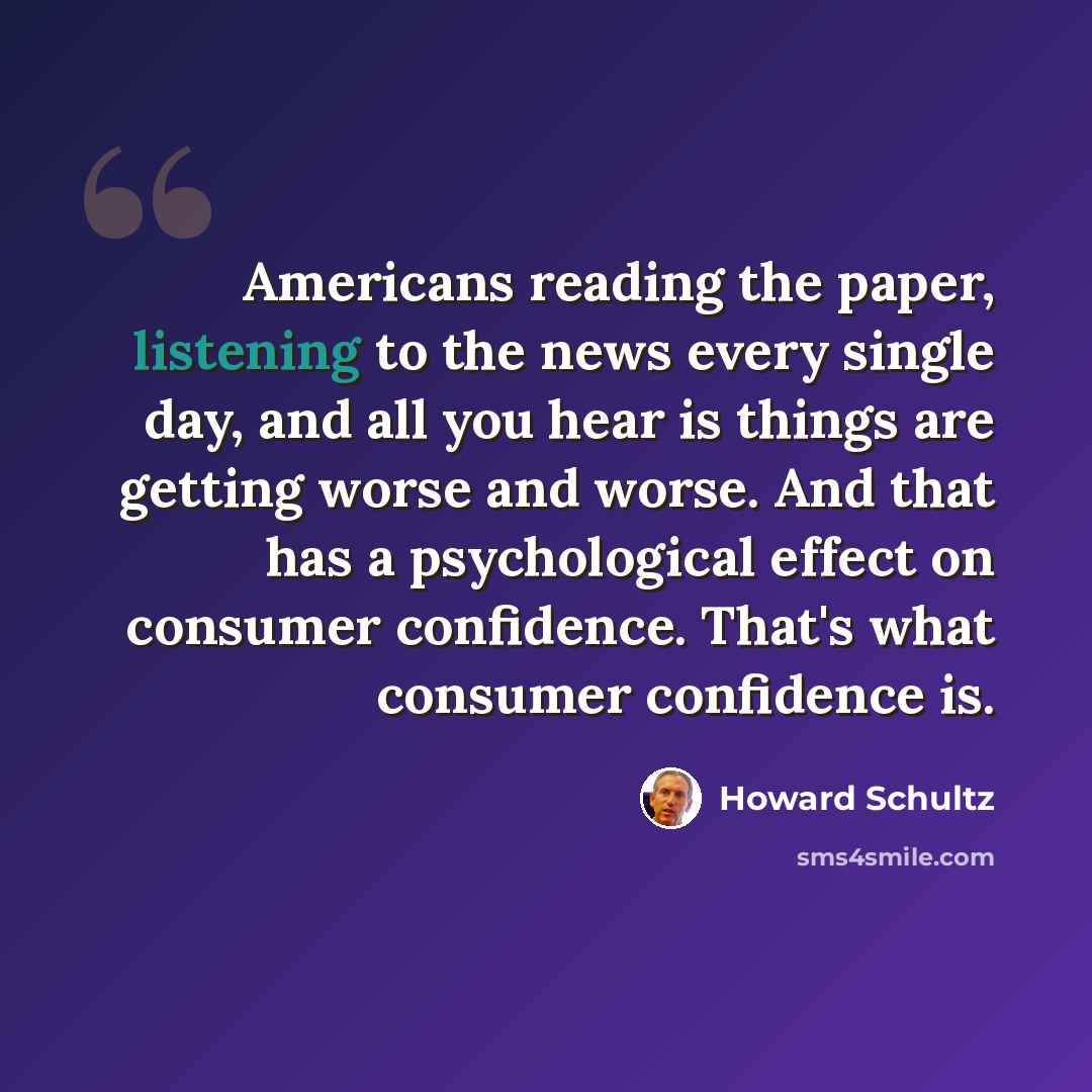 “Americans reading the paper, listening to the news every single day, and all you hear is things are getting worse and worse. And that has a psychological effect on consumer confidence. That's what consumer confidence is.” quote by Howard Schultz