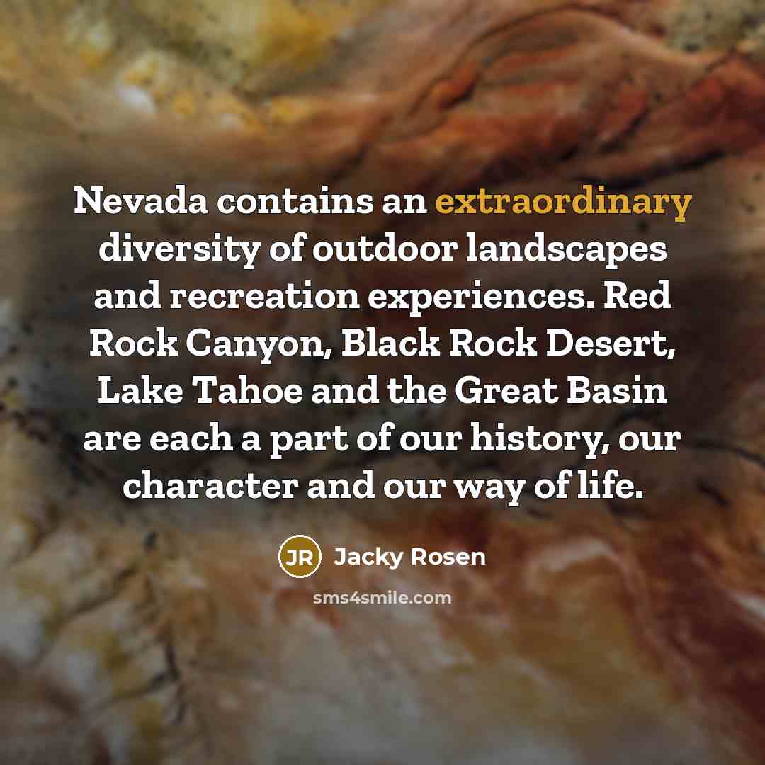 “Nevada contains an extraordinary diversity of outdoor landscapes and recreation experiences. Red Rock Canyon, Black Rock Desert, Lake Tahoe and the Great Basin are each a part of our history, our character and our way of life.” quote by Jacky Rosen