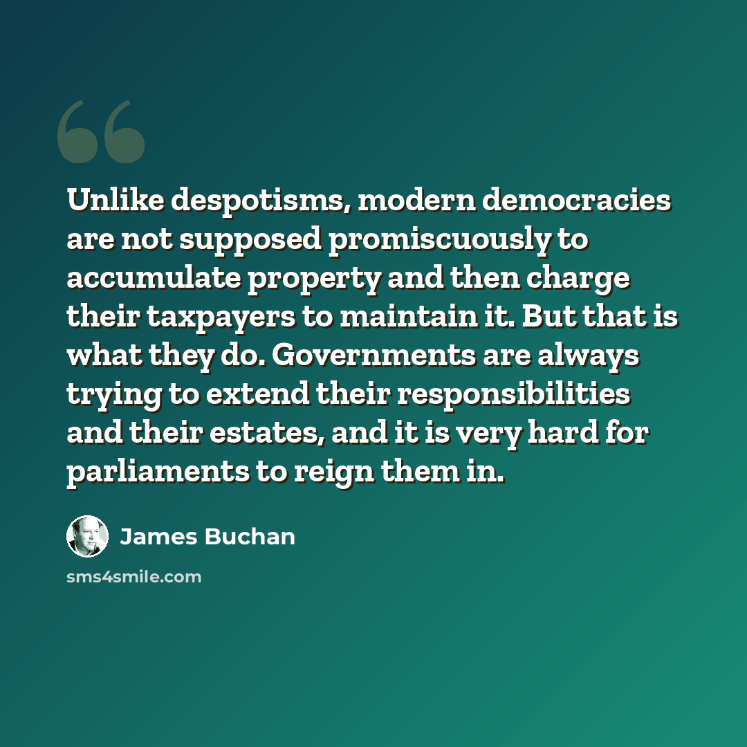 “Unlike despotisms, modern democracies are not supposed promiscuously to accumulate property and then charge their taxpayers to maintain it. But that is what they do. Governments are always trying to extend their responsibilities and their estates, and it is very hard for parliaments to reign them…” quote by James Buchan