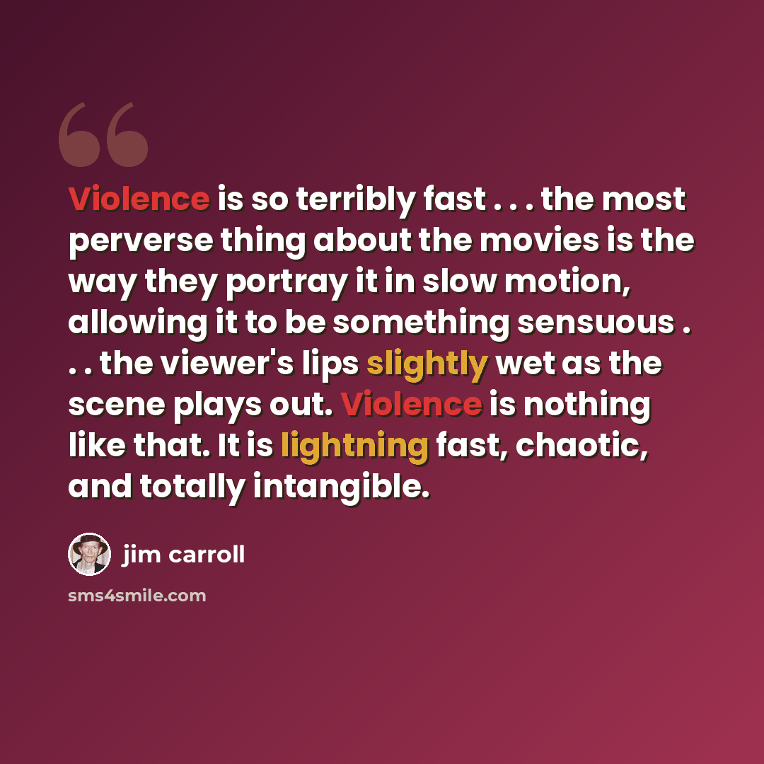 “Violence is so terribly fast . . . the most perverse thing about the movies is the way they portray it in slow motion, allowing it to be something sensuous . . . the viewer's lips slightly wet as the scene plays out. Violence is nothing like that. It is lightning fast, chaotic, and totally…” quote by Jim Carroll