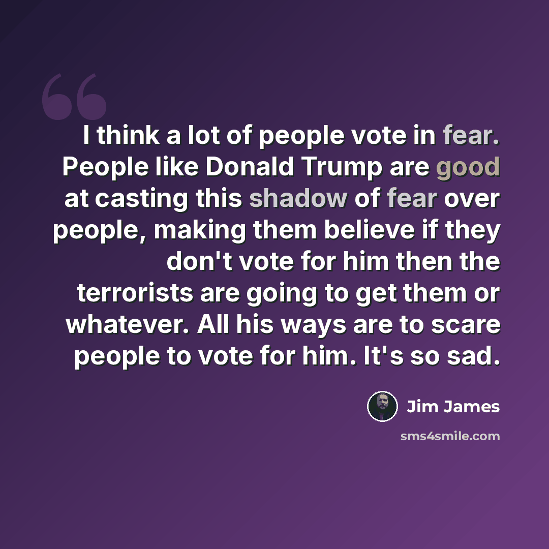 “I think a lot of people vote in fear. People like Donald Trump are good at casting this shadow of fear over people, making them believe if they don't vote for him then the terrorists are going to get them or whatever. All his ways are to scare people to vote for him. It's so sad.” quote by Jim James