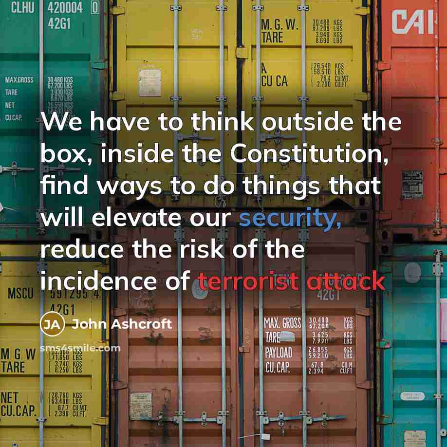“We have to think outside the box, inside the Constitution, find ways to do things that will elevate our security, reduce the risk of the incidence of terrorist attack” quote by John Ashcroft