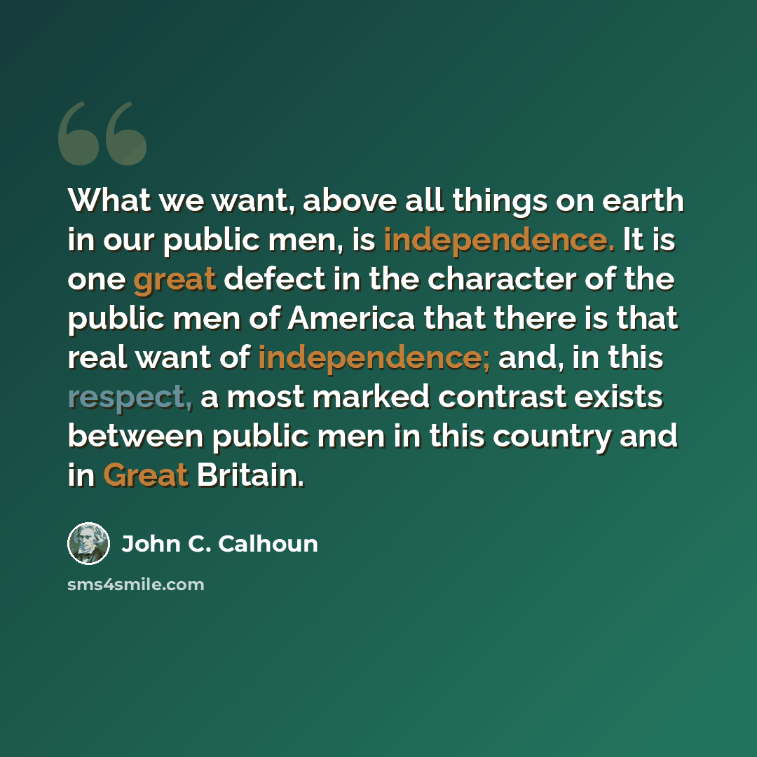 “What we want, above all things on earth in our public men, is independence. It is one great defect in the character of the public men of America that there is that real want of independence; and, in this respect, a most marked contrast exists between public men in this country and in Great Britain.” quote by John C. Calhoun