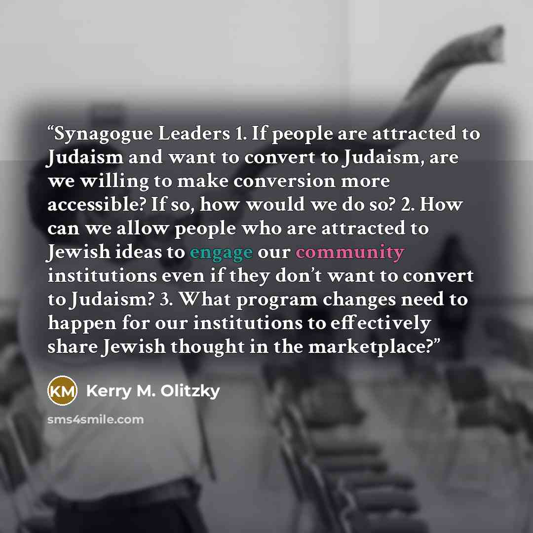 “Synagogue Leaders 1. If people are attracted to Judaism and want to convert to Judaism, are we willing to make conversion more accessible? If so, how would we do so? 2. How can we allow people who are attracted to Jewish ideas to engage our community institutions even if they don’t want to convert…” quote by Kerry M. Olitzky