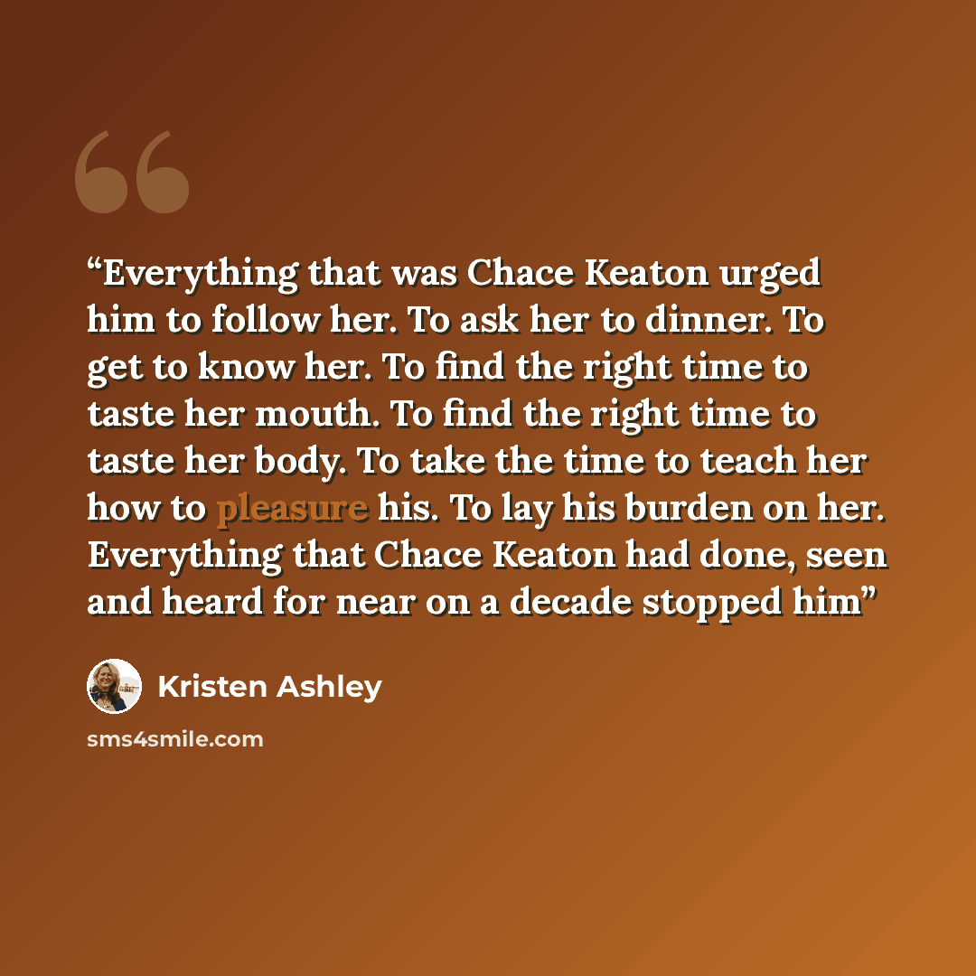 “Everything that was Chace Keaton urged him to follow her. To ask her to dinner. To get to know her. To find the right time to taste her mouth. To find the right time to taste her body. To take the time to teach her how to pleasure his. To lay his burden on her. Everything that Chace Keaton had…” quote by Kristen Ashley