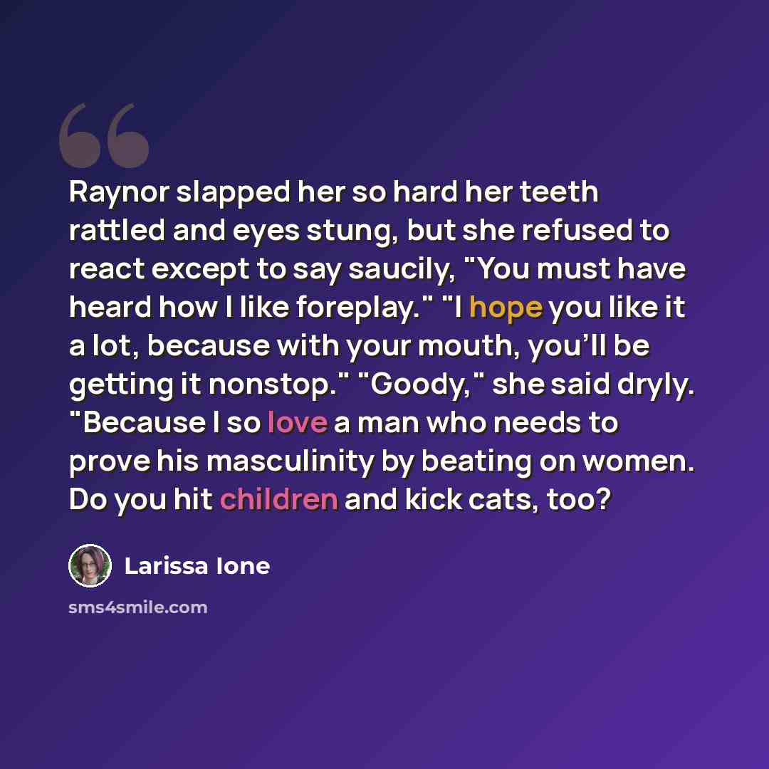 “Raynor slapped her so hard her teeth rattled and eyes stung, but she refused to react except to say saucily, "You must have heard how I like foreplay." "I hope you like it a lot, because with your mouth, you'll be getting it nonstop." "Goody," she said dryly. "Because I so love a man who needs to…” quote by Larissa Ione