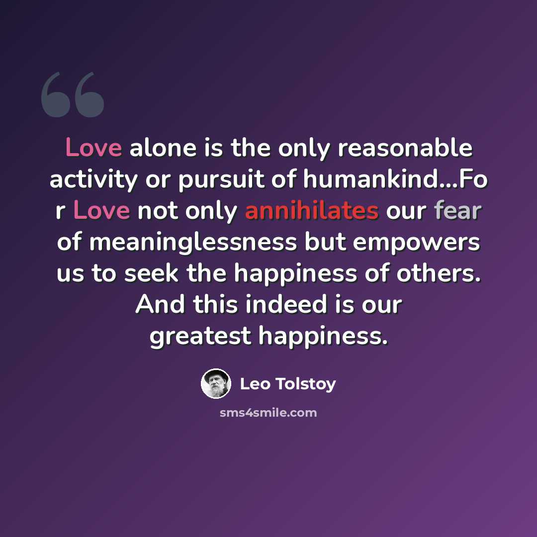 “Love alone is the only reasonable activity or pursuit of humankind…Fo r Love not only annihilates our fear of meaninglessness but empowers us to seek the happiness of others. And this indeed is our greatest happiness.” quote by Leo Tolstoy