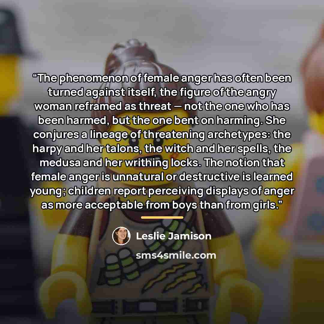 “The phenomenon of female anger has often been turned against itself, the figure of the angry woman reframed as threat — not the one who has been harmed, but the one bent on harming. She conjures a lineage of threatening archetypes: the harpy and her talons, the witch and her spells, the medusa and…” quote by Leslie Jamison