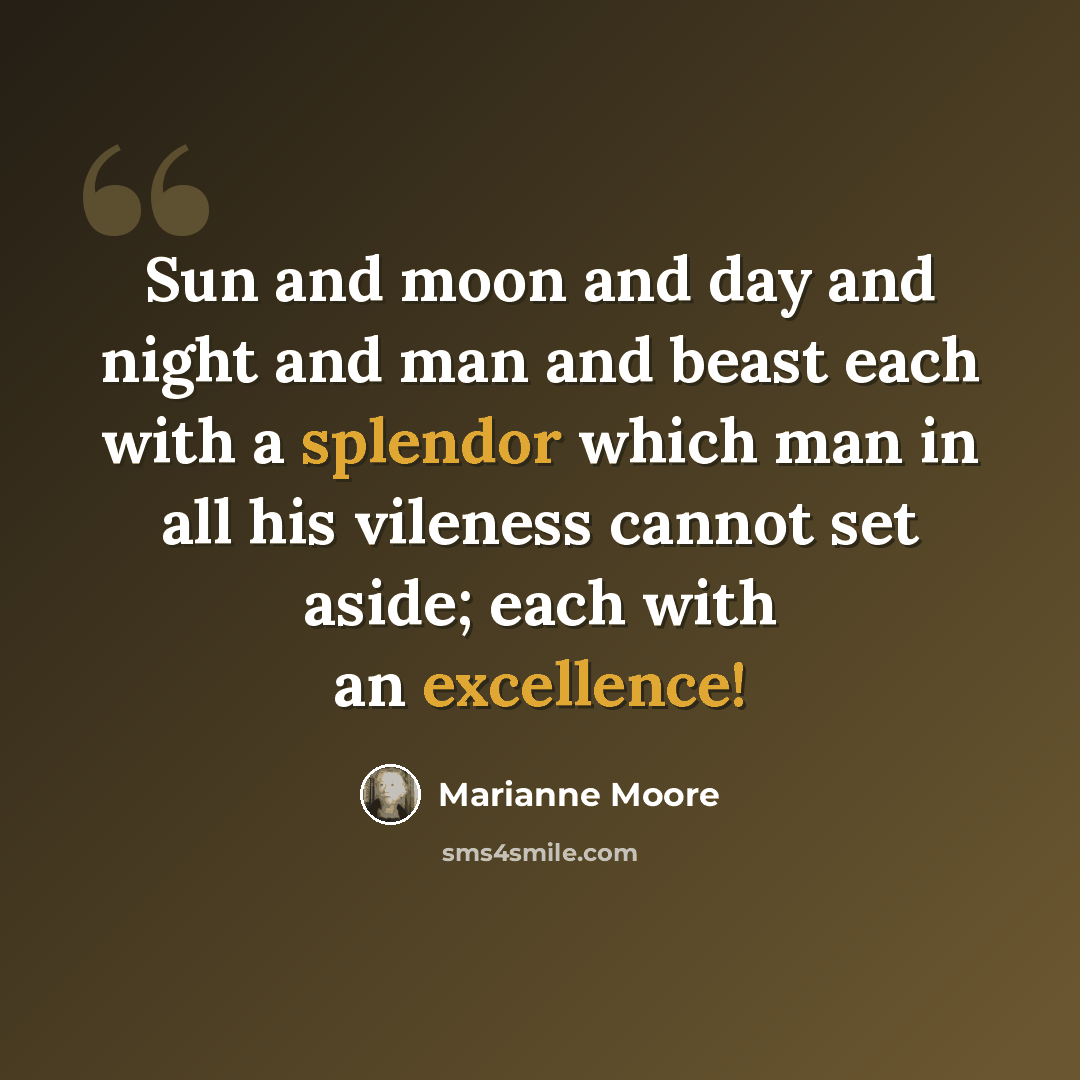 “Sun and moon and day and night and man and beast each with a splendor which man in all his vileness cannot set aside; each with an excellence!” quote by Marianne Moore