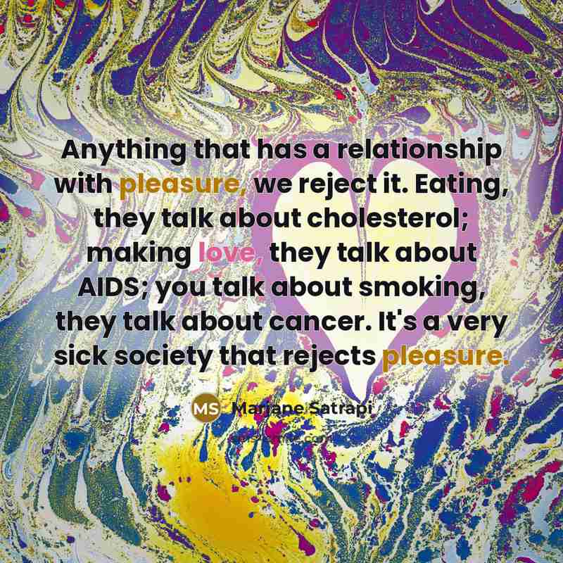 “Anything that has a relationship with pleasure, we reject it. Eating, they talk about cholesterol; making love, they talk about AIDS; you talk about smoking, they talk about cancer. It's a very sick society that rejects pleasure.” quote by Marjane Satrapi