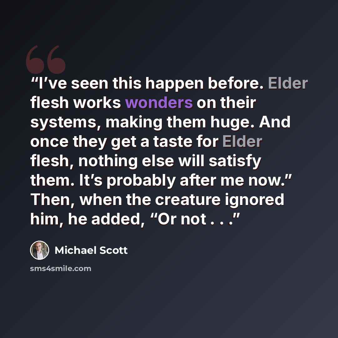 “I’ve seen this happen before. Elder flesh works wonders on their systems, making them huge. And once they get a taste for Elder flesh, nothing else will satisfy them. It’s probably after me now.” Then, when the creature ignored him, he added, “Or not . . .” quote by Michael Scott