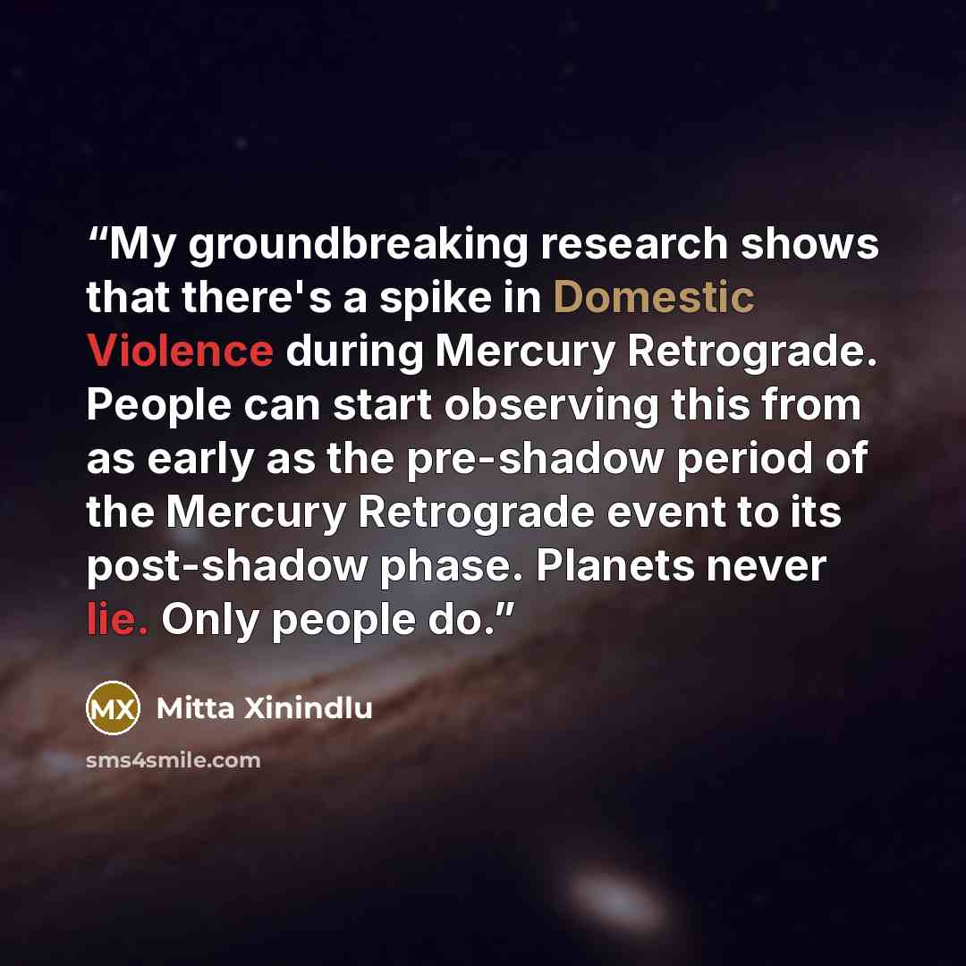 “My groundbreaking research shows that there's a spike in Domestic Violence during Mercury Retrograde. People can start observing this from as early as the pre-shadow period of the Mercury Retrograde event to its post-shadow phase. Planets never lie. Only people do.” quote by Mitta Xinindlu
