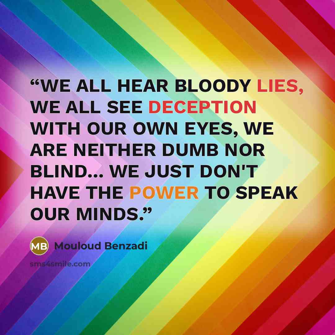 “WE ALL HEAR BLOODY LIES, WE ALL SEE DECEPTION WITH OUR OWN EYES, WE ARE NEITHER DUMB NOR BLIND... WE JUST DON'T HAVE THE POWER TO SPEAK OUR MINDS.” quote by Mouloud Benzadi