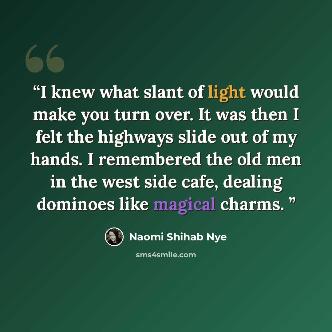 “I knew what slant of light would make you turn over. It was then I felt the highways slide out of my hands. I remembered the old men in the west side cafe, dealing dominoes like magical charms.” quote by Naomi Shihab Nye