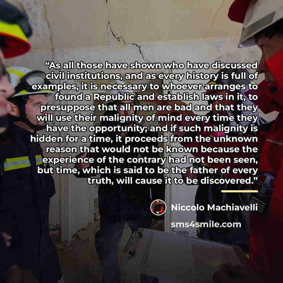 “As all those have shown who have discussed civil institutions, and as every history is full of examples, it is necessary to whoever arranges to found a Republic and establish laws in it, to presuppose that all men are bad and that they will use their malignity of mind every time they have the…” quote by Niccolò Machiavelli