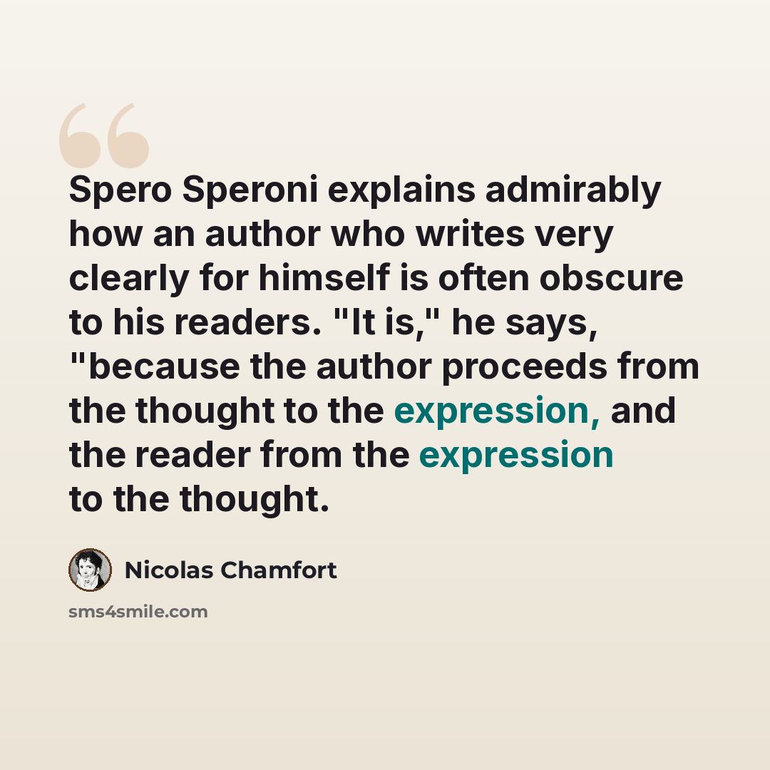 “Spero Speroni explains admirably how an author who writes very clearly for himself is often obscure to his readers. "It is," he says, "because the author proceeds from the thought to the expression, and the reader from the expression to the thought.” quote by Nicolas Chamfort