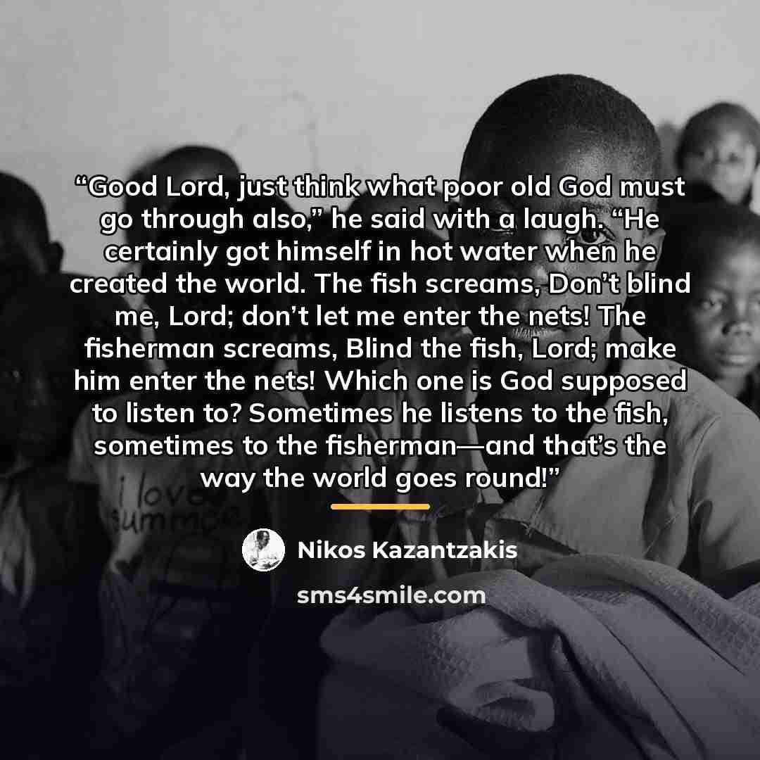 “Good Lord, just think what poor old God must go through also,” he said with a laugh. “He certainly got himself in hot water when he created the world. The fish screams, Don’t blind me, Lord; don’t let me enter the nets! The fisherman screams, Blind the fish, Lord; make him enter the nets! Which…” quote by Nikos Kazantzakis