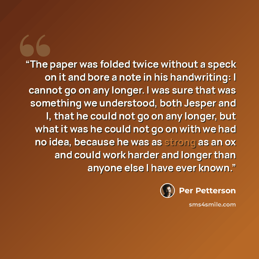 “The paper was folded twice without a speck on it and bore a note in his handwriting: I cannot go on any longer. I was sure that was something we understood, both Jesper and I, that he could not go on any longer, but what it was he could not go on with we had no idea, because he was as strong as an…” quote by Per Petterson