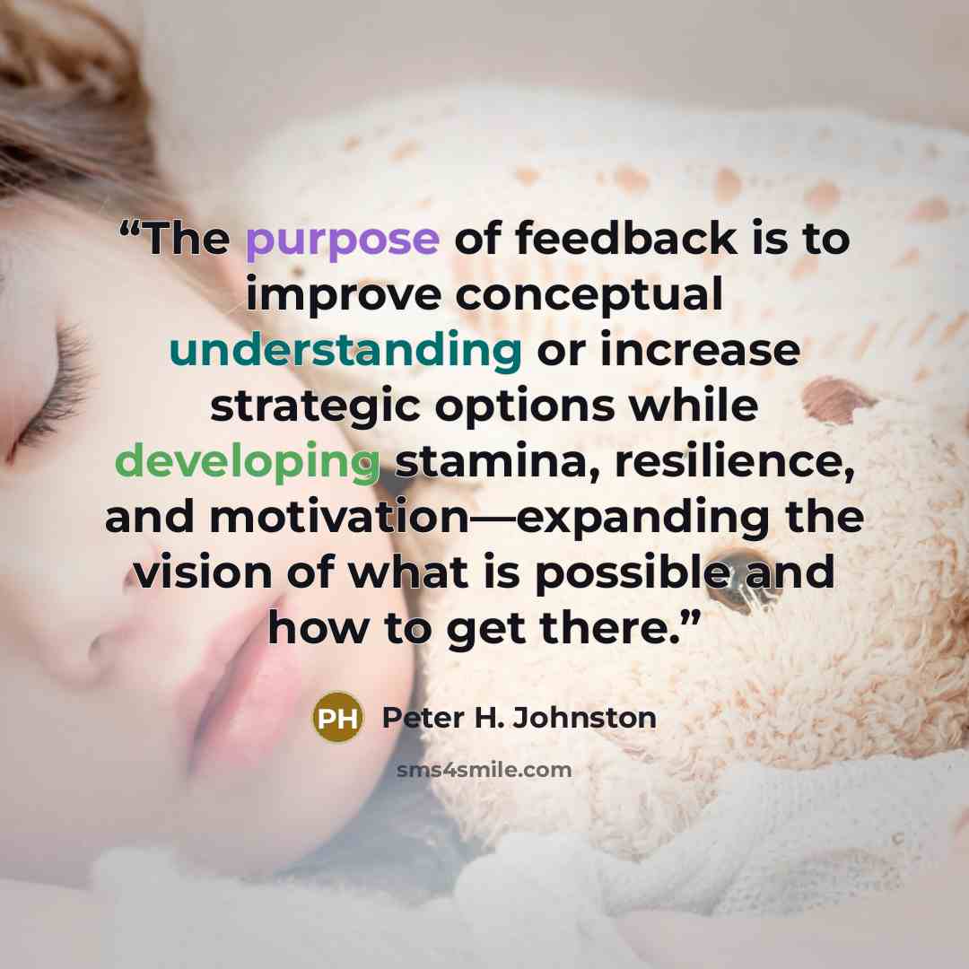 “The purpose of feedback is to improve conceptual understanding or increase strategic options while developing stamina, resilience, and motivation—expanding the vision of what is possible and how to get there.” quote by Peter H. Johnston