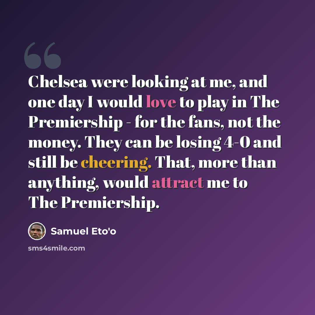 “Chelsea were looking at me, and one day I would love to play in The Premiership - for the fans, not the money. They can be losing 4-0 and still be cheering. That, more than anything, would attract me to The Premiership.” quote by Samuel Eto'o