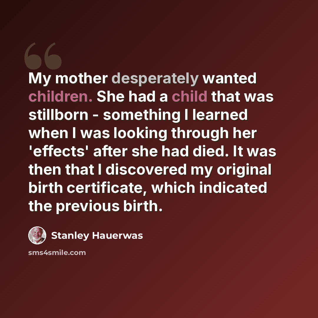 “My mother desperately wanted children. She had a child that was stillborn - something I learned when I was looking through her 'effects' after she had died. It was then that I discovered my original birth certificate, which indicated the previous birth.” quote by Stanley Hauerwas