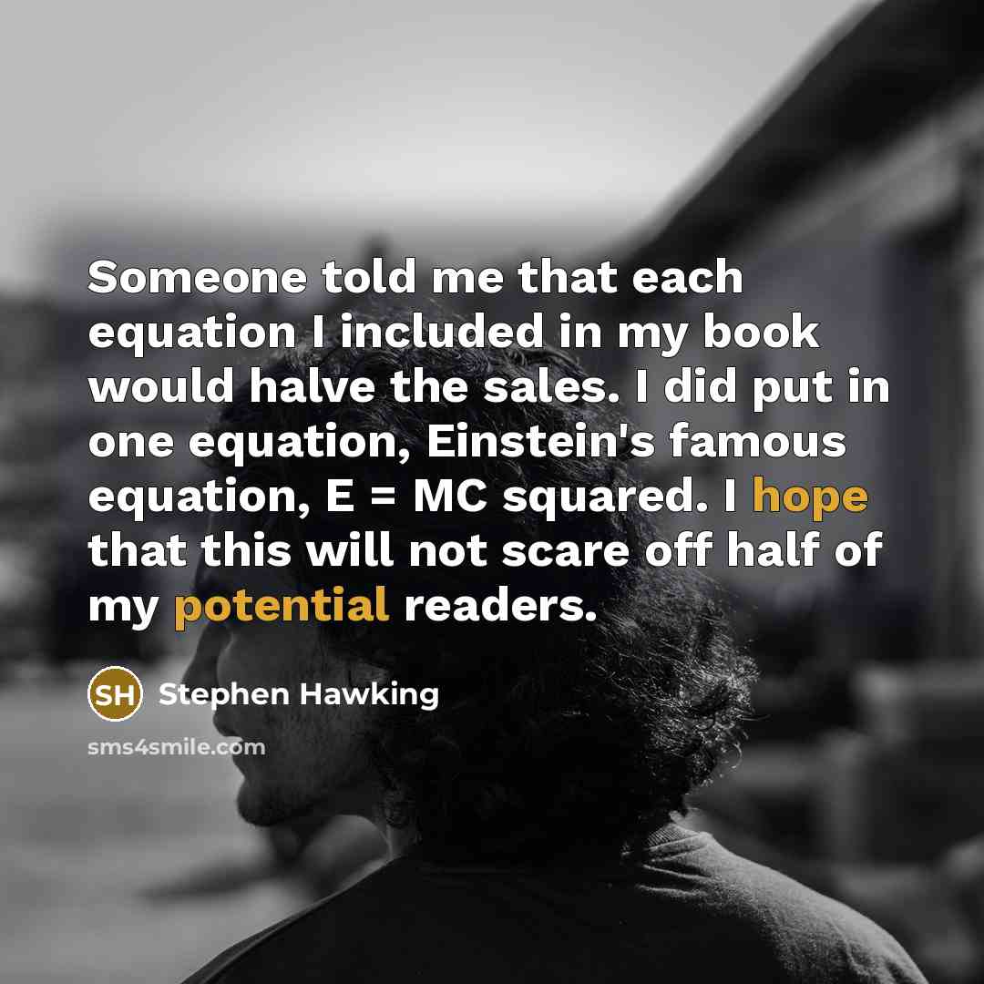 “Someone told me that each equation I included in my book would halve the sales. I did put in one equation, Einstein's famous equation, E = MC squared. I hope that this will not scare off half of my potential readers.” quote by Stephen Hawking