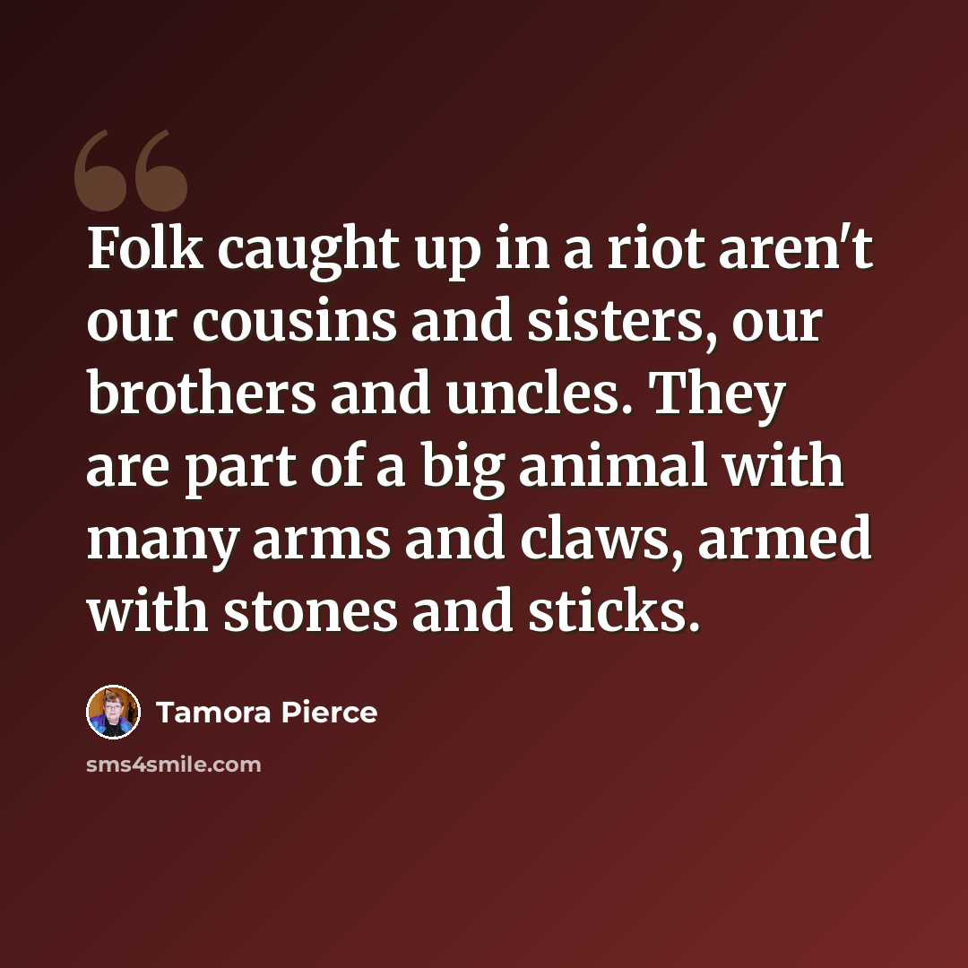 “Folk caught up in a riot aren't our cousins and sisters, our brothers and uncles. They are part of a big animal with many arms and claws, armed with stones and sticks.” quote by Tamora Pierce