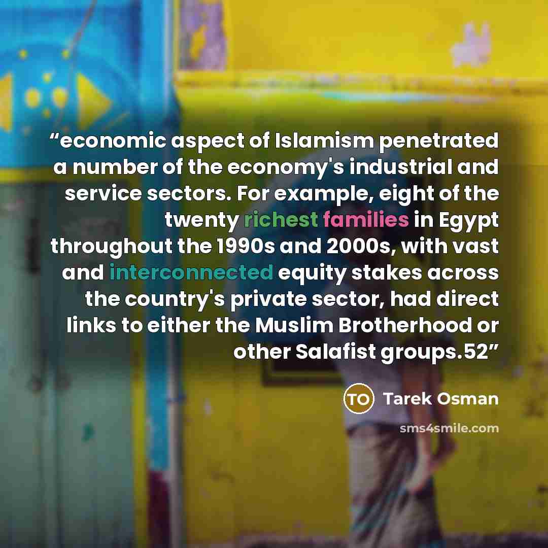 “economic aspect of Islamism penetrated a number of the economy's industrial and service sectors. For example, eight of the twenty richest families in Egypt throughout the 1990s and 2000s, with vast and interconnected equity stakes across the country's private sector, had direct links to either the…” quote by Tarek Osman