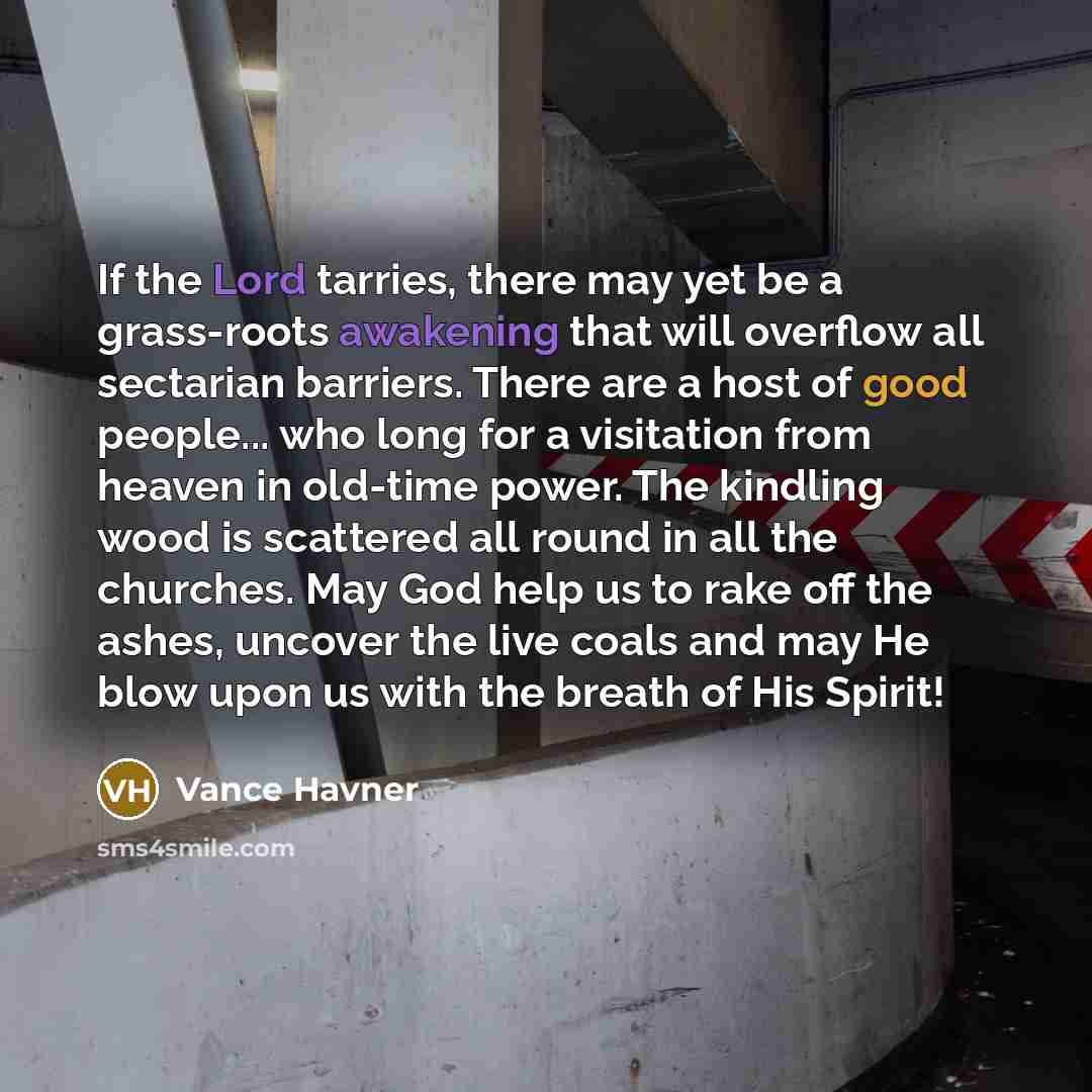 “If the Lord tarries, there may yet be a grass-roots awakening that will overflow all sectarian barriers. There are a host of good people... who long for a visitation from heaven in old-time power. The kindling wood is scattered all round in all the churches. May God help us to rake off the ashes…” quote by Vance Havner