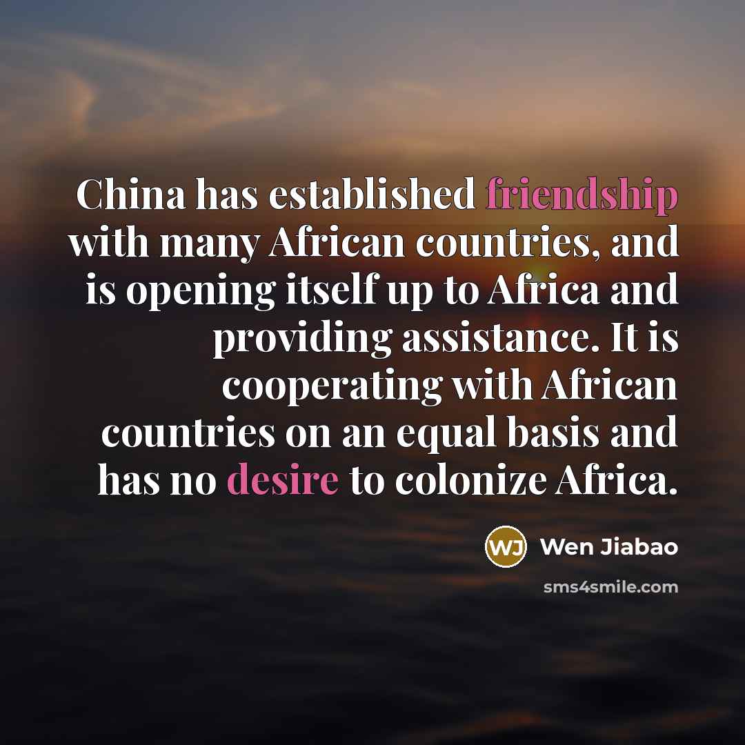 “China has established friendship with many African countries, and is opening itself up to Africa and providing assistance. It is cooperating with African countries on an equal basis and has no desire to colonize Africa.” quote by Wen Jiabao