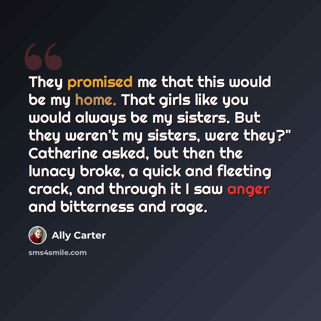 “They promised me that this would be my home. That girls like you would always be my sisters. But they weren't my sisters, were they?" Catherine asked, but then the lunacy broke, a quick and fleeting crack, and through it I saw anger and bitterness and rage.” quote by Ally Carter