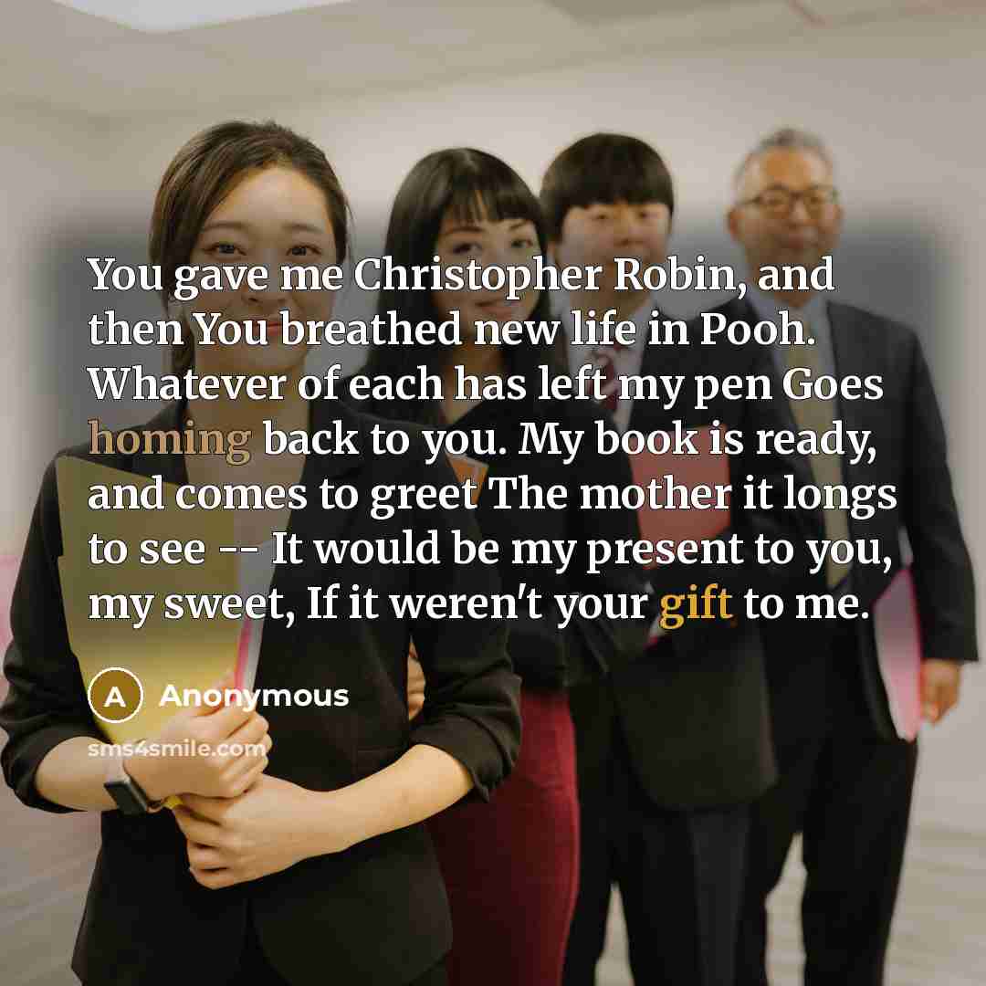“You gave me Christopher Robin, and then You breathed new life in Pooh. Whatever of each has left my pen Goes homing back to you. My book is ready, and comes to greet The mother it longs to see -- It would be my present to you, my sweet, If it weren't your gift to me.” quote by Anonymous