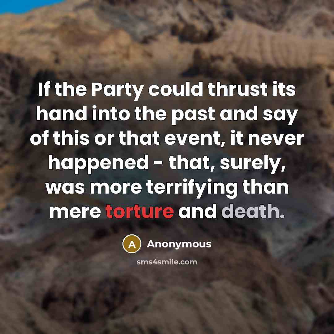 “If the Party could thrust its hand into the past and say of this or that event, it never happened - that, surely, was more terrifying than mere torture and death.” quote by Anonymous
