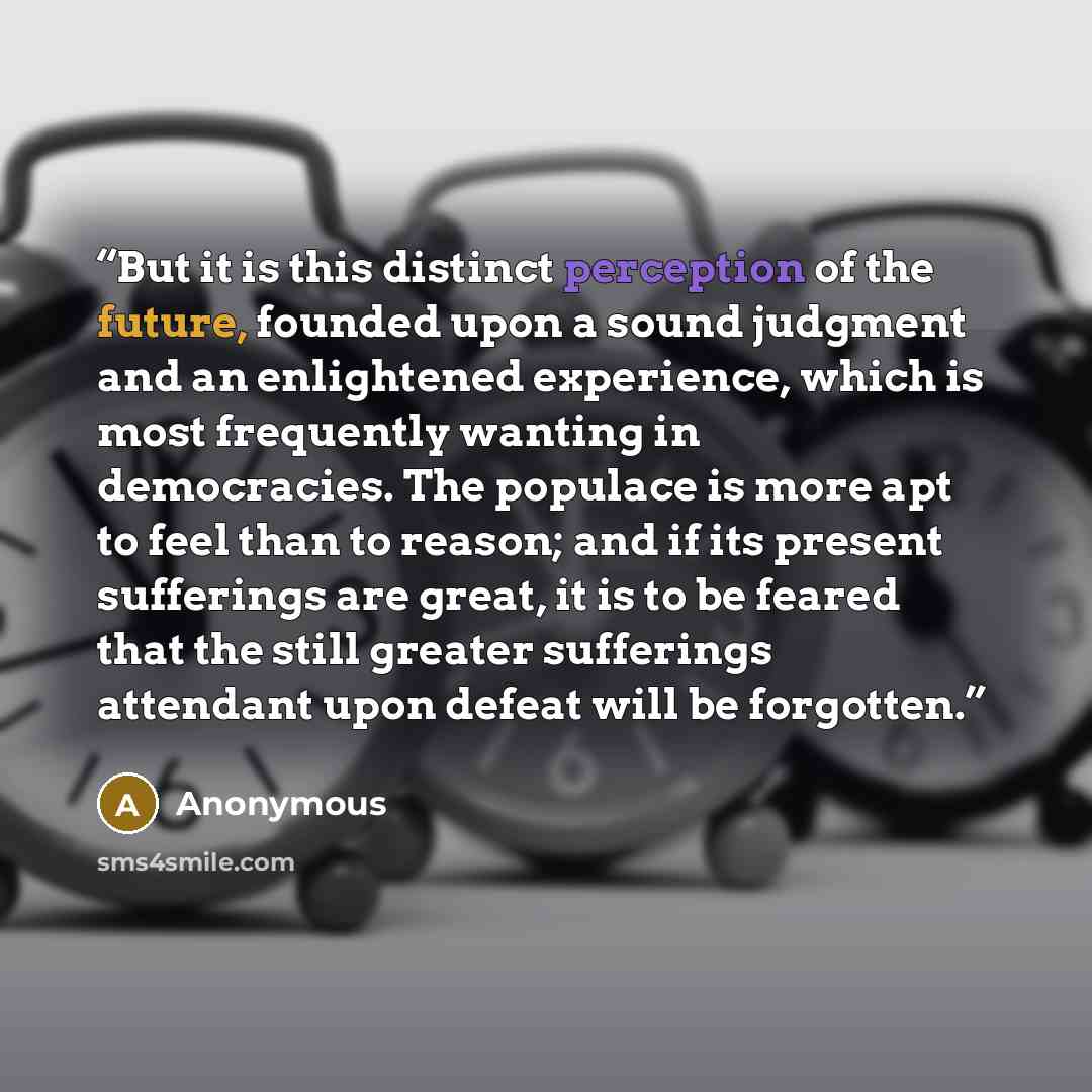 “But it is this distinct perception of the future, founded upon a sound judgment and an enlightened experience, which is most frequently wanting in democracies. The populace is more apt to feel than to reason; and if its present sufferings are great, it is to be feared that the still greater…” quote by Anonymous