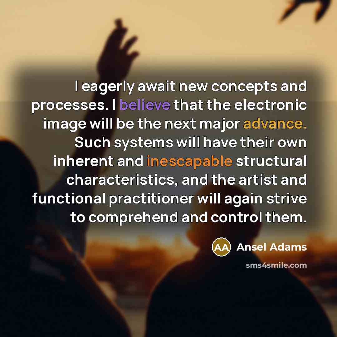 “I eagerly await new concepts and processes. I believe that the electronic image will be the next major advance. Such systems will have their own inherent and inescapable structural characteristics, and the artist and functional practitioner will again strive to comprehend and control them.” quote by Ansel Adams